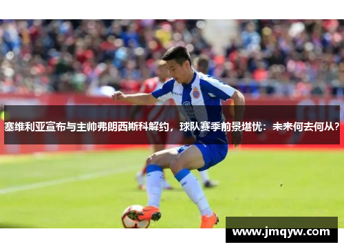 塞维利亚宣布与主帅弗朗西斯科解约，球队赛季前景堪忧：未来何去何从？